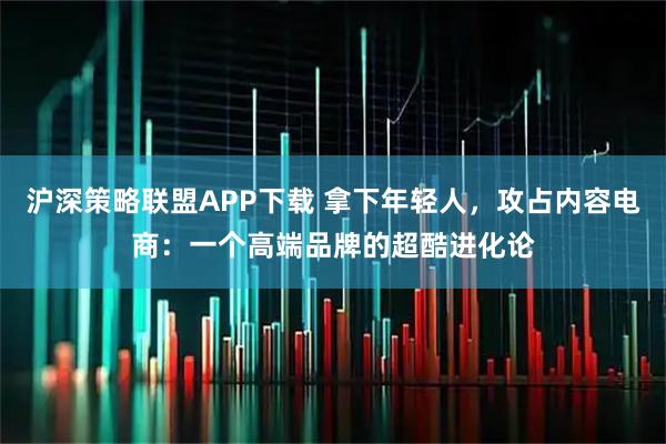 沪深策略联盟APP下载 拿下年轻人,攻占内容电商:一个高端品牌的超酷进化论
