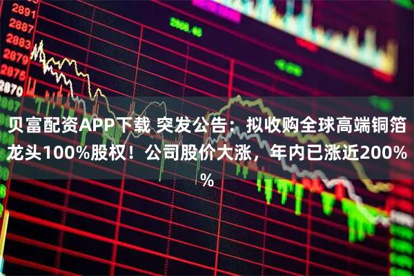 贝富配资APP下载 突发公告：拟收购全球高端铜箔龙头100%股权！公司股价大涨，年内已涨近200%