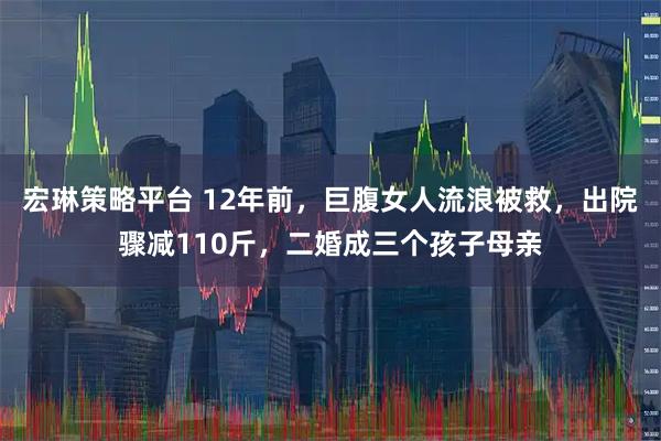 宏琳策略平台 12年前，巨腹女人流浪被救，出院骤减110斤，二婚成三个孩子母亲