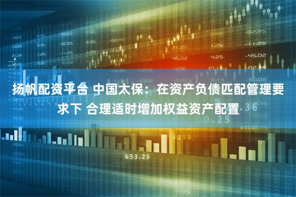 扬帆配资平台 中国太保：在资产负债匹配管理要求下 合理适时增加权益资产配置