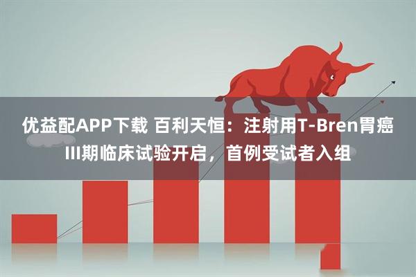 优益配APP下载 百利天恒:注射用T-Bren胃癌III期临床试验开启,首例受试者入组