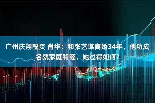 广州庆翔配资 肖华：和张艺谋离婚34年，他功成名就家庭和睦，她过得如何？