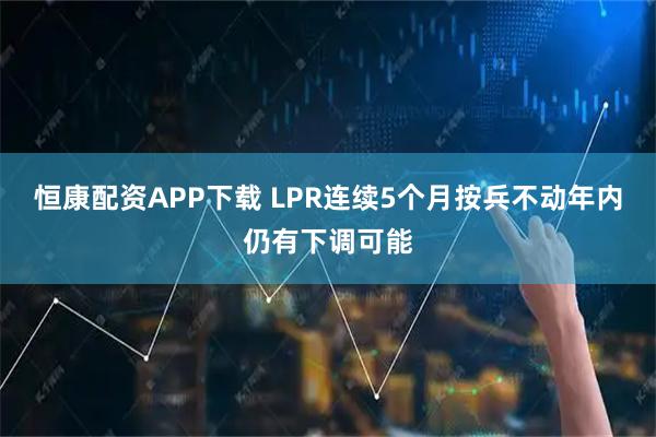 恒康配资APP下载 LPR连续5个月按兵不动年内仍有下调可能