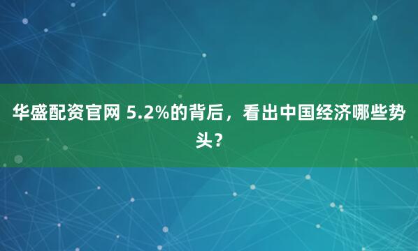 华盛配资官网 5.2%的背后,看出中国经济哪些势头?