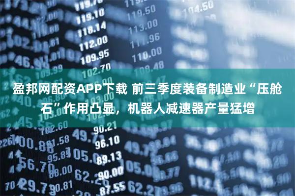 盈邦网配资APP下载 前三季度装备制造业“压舱石”作用凸显，机器人减速器产量猛增