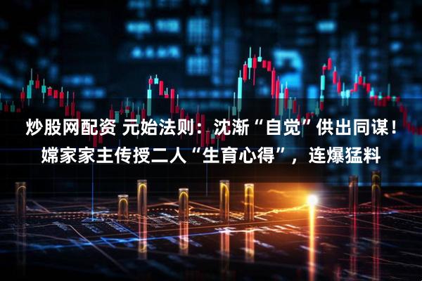 炒股网配资 元始法则：沈渐“自觉”供出同谋！嫦家家主传授二人“生育心得”，连爆猛料
