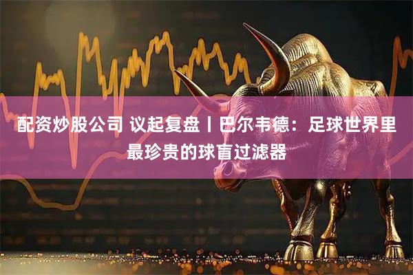 配资炒股公司 议起复盘丨巴尔韦德：足球世界里最珍贵的球盲过滤器