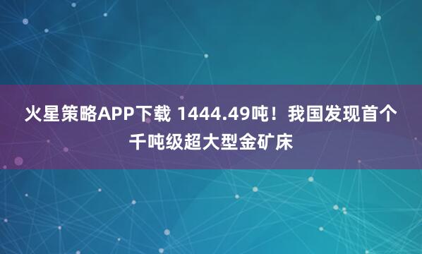 火星策略APP下载 1444.49吨!我国发现首个千吨级超大型金矿床