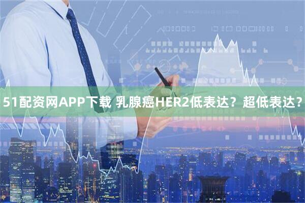 51配资网APP下载 乳腺癌HER2低表达？超低表达？