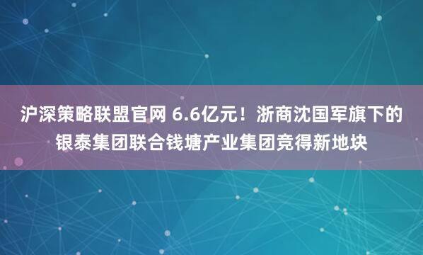 沪深策略联盟官网 6.6亿元！浙商沈国军旗下的银泰集团联合钱塘产业集团竞得新地块