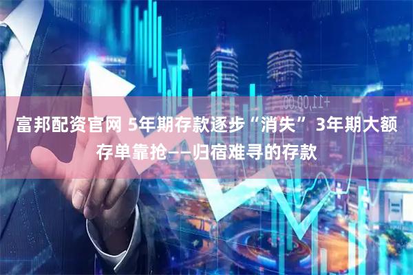 富邦配资官网 5年期存款逐步“消失” 3年期大额存单靠抢——归宿难寻的存款