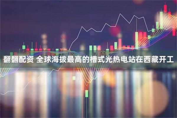 翻翻配资 全球海拔最高的槽式光热电站在西藏开工