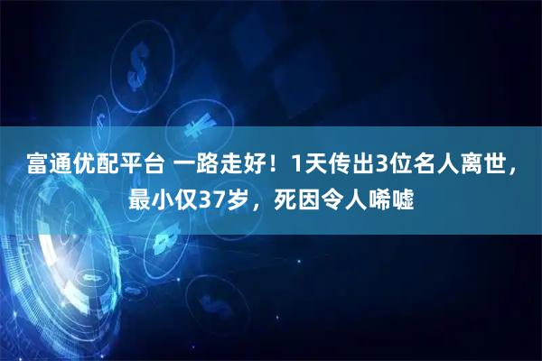 富通优配平台 一路走好！1天传出3位名人离世，最小仅37岁，死因令人唏嘘