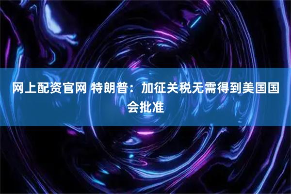 网上配资官网 特朗普：加征关税无需得到美国国会批准
