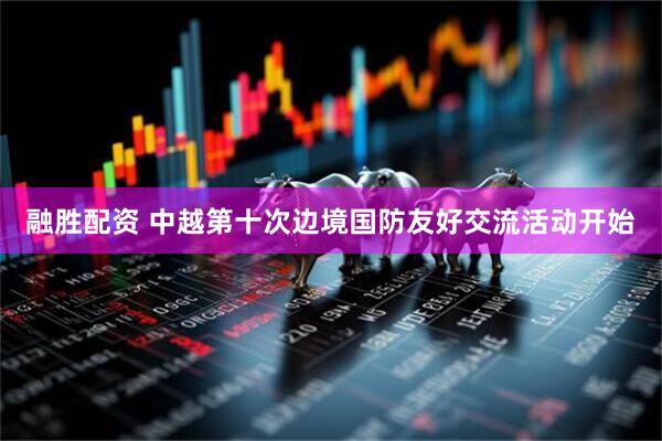 融胜配资 中越第十次边境国防友好交流活动开始