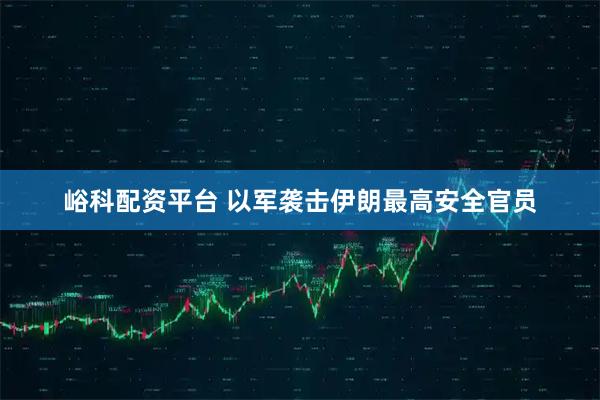 峪科配资平台 以军袭击伊朗最高安全官员