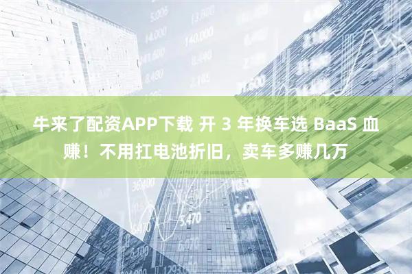牛来了配资APP下载 开 3 年换车选 BaaS 血赚！不用扛电池折旧，卖车多赚几万