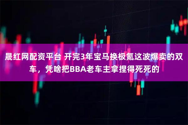 晟红网配资平台 开完3年宝马换极氪这波爆卖的双车，凭啥把BBA老车主拿捏得死死的